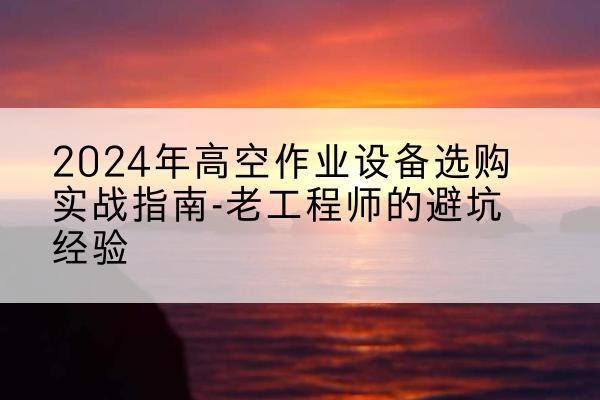 鹤城高空作业升降机厂家推荐-2024年高空作业设备选购实战指南-老工程师的避坑经验