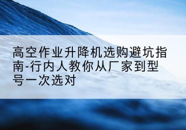 鹤城升降平台厂家-高空作业升降机选购避坑指南-行内人教你从厂家到型号一次选对