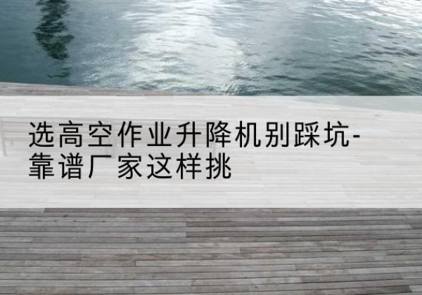 鹤城剪叉式升降机厂家-选高空作业升降机别踩坑-靠谱厂家这样挑