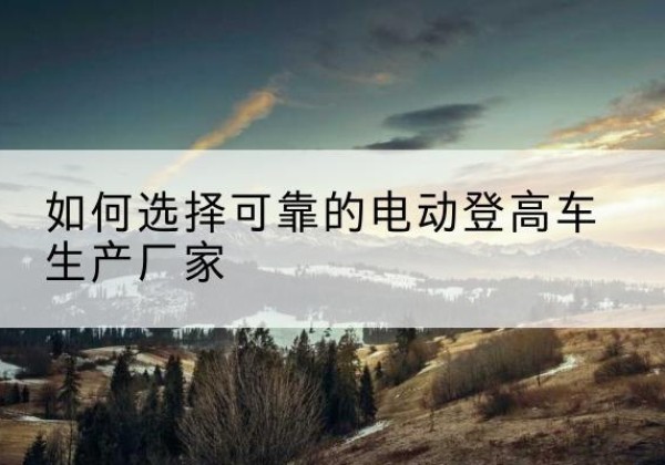 鹤城电动登高车厂家-如何选择可靠的电动登高车生产厂家