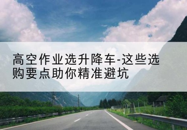 鹤城升降车厂家-高空作业选升降车-这些选购要点助你*避坑