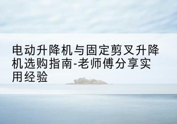 鹤城电动升降机怎么选-电动升降机与固定剪叉升降机选购指南-老师傅分享实用经验