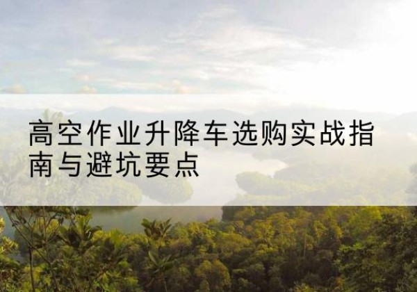 鹤城升降车怎么选-高空作业升降车选购实战指南与避坑要点