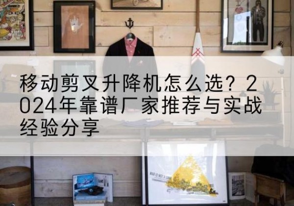 鹤城升降平台厂家推荐-移动剪叉升降机怎么选？2024年靠谱厂家推荐与实战经验分享
