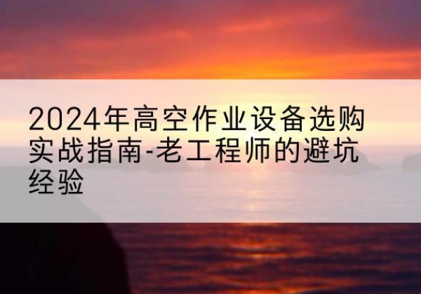 鹤城高空作业升降机厂家推荐-2024年高空作业设备选购实战指南-老工程师的避坑经验