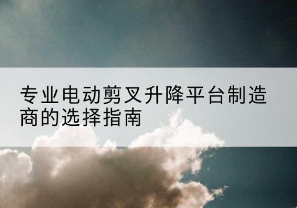 鹤城电动剪叉升降平台厂家-专业电动剪叉升降平台制造商的选择指南